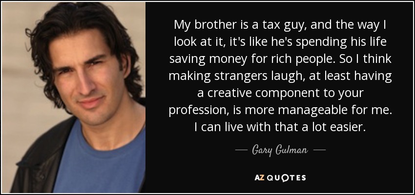 My brother is a tax guy, and the way I look at it, it's like he's spending his life saving money for rich people. So I think making strangers laugh, at least having a creative component to your profession, is more manageable for me. I can live with that a lot easier. - Gary Gulman