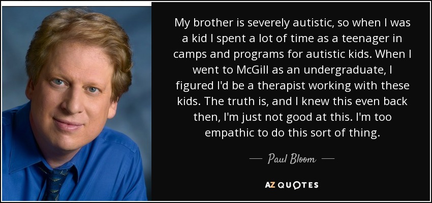 My brother is severely autistic, so when I was a kid I spent a lot of time as a teenager in camps and programs for autistic kids. When I went to McGill as an undergraduate, I figured I'd be a therapist working with these kids. The truth is, and I knew this even back then, I'm just not good at this. I'm too empathic to do this sort of thing. - Paul Bloom