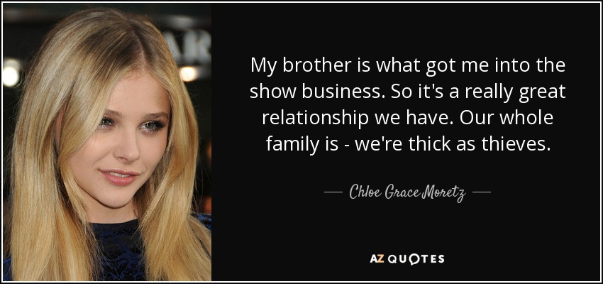 My brother is what got me into the show business. So it's a really great relationship we have. Our whole family is - we're thick as thieves. - Chloe Grace Moretz