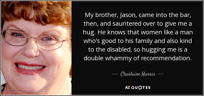 My brother, Jason, came into the bar, then, and sauntered over to give me a hug. He knows that women like a man who's good to his family and also kind to the disabled, so hugging me is a double whammy of recommendation. - Charlaine Harris