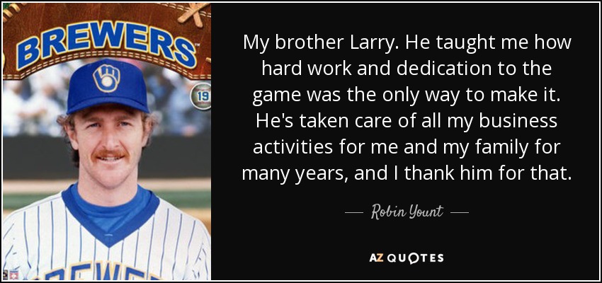 My brother Larry. He taught me how hard work and dedication to the game was the only way to make it. He's taken care of all my business activities for me and my family for many years, and I thank him for that. - Robin Yount