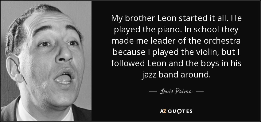 My brother Leon started it all. He played the piano. In school they made me leader of the orchestra because I played the violin, but I followed Leon and the boys in his jazz band around. - Louis Prima