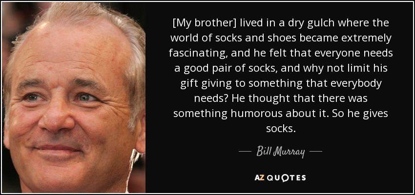 [My brother] lived in a dry gulch where the world of socks and shoes became extremely fascinating, and he felt that everyone needs a good pair of socks, and why not limit his gift giving to something that everybody needs? He thought that there was something humorous about it. So he gives socks. - Bill Murray