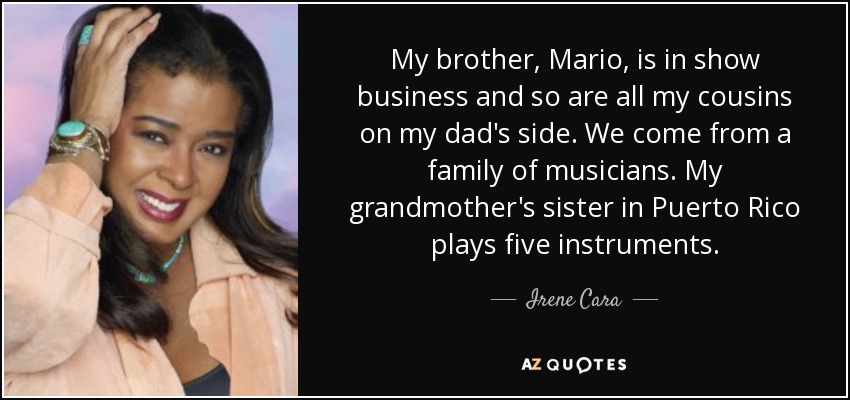 My brother, Mario, is in show business and so are all my cousins on my dad's side. We come from a family of musicians. My grandmother's sister in Puerto Rico plays five instruments. - Irene Cara