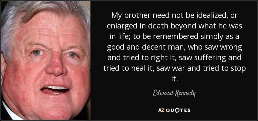 My brother need not be idealized, or enlarged in death beyond what he was in life; to be remembered simply as a good and decent man, who saw wrong and tried to right it, saw suffering and tried to heal it, saw war and tried to stop it. - Edward Kennedy