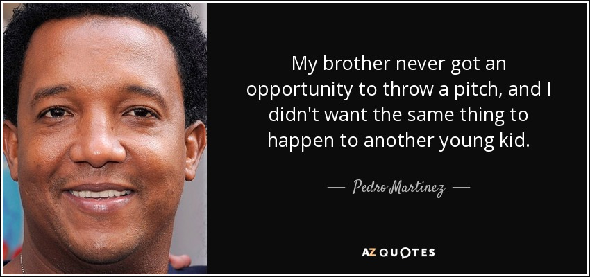 My brother never got an opportunity to throw a pitch, and I didn't want the same thing to happen to another young kid. - Pedro Martinez