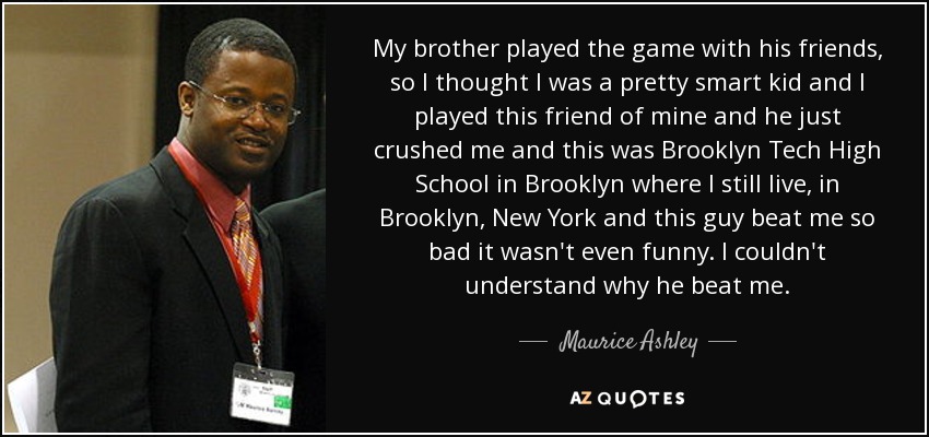My brother played the game with his friends, so I thought I was a pretty smart kid and I played this friend of mine and he just crushed me and this was Brooklyn Tech High School in Brooklyn where I still live, in Brooklyn, New York and this guy beat me so bad it wasn't even funny. I couldn't understand why he beat me. - Maurice Ashley