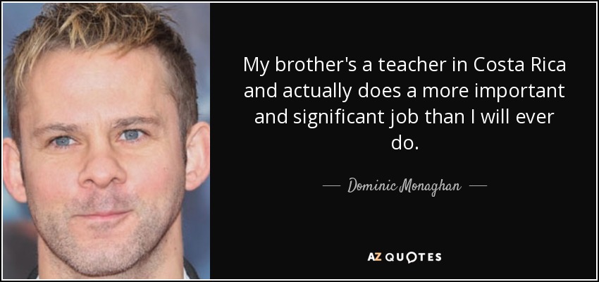 My brother's a teacher in Costa Rica and actually does a more important and significant job than I will ever do. - Dominic Monaghan