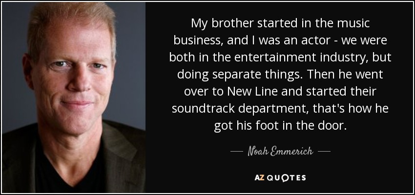 My brother started in the music business, and I was an actor - we were both in the entertainment industry, but doing separate things. Then he went over to New Line and started their soundtrack department, that's how he got his foot in the door. - Noah Emmerich