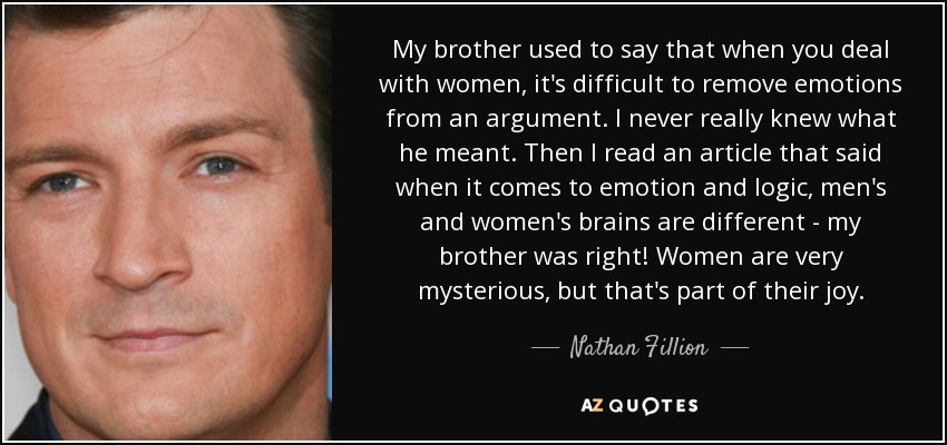 My brother used to say that when you deal with women, it's difficult to remove emotions from an argument. I never really knew what he meant. Then I read an article that said when it comes to emotion and logic, men's and women's brains are different - my brother was right! Women are very mysterious, but that's part of their joy. - Nathan Fillion