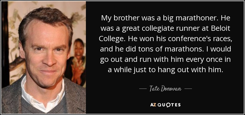 My brother was a big marathoner. He was a great collegiate runner at Beloit College. He won his conference's races, and he did tons of marathons. I would go out and run with him every once in a while just to hang out with him. - Tate Donovan