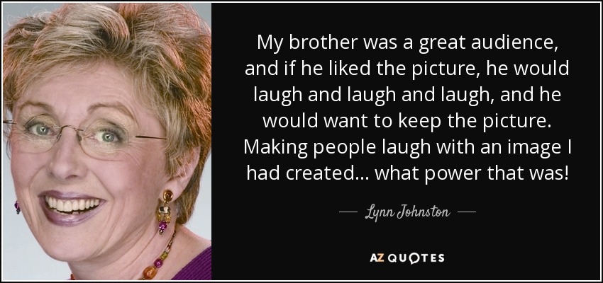 My brother was a great audience, and if he liked the picture, he would laugh and laugh and laugh, and he would want to keep the picture. Making people laugh with an image I had created... what power that was! - Lynn Johnston