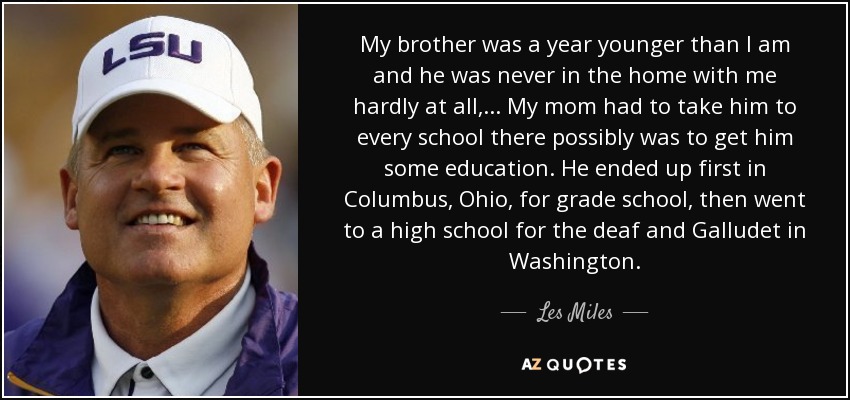 My brother was a year younger than I am and he was never in the home with me hardly at all, ... My mom had to take him to every school there possibly was to get him some education. He ended up first in Columbus, Ohio, for grade school, then went to a high school for the deaf and Galludet in Washington. - Les Miles