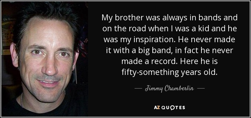 My brother was always in bands and on the road when I was a kid and he was my inspiration. He never made it with a big band, in fact he never made a record. Here he is fifty-something years old. - Jimmy Chamberlin