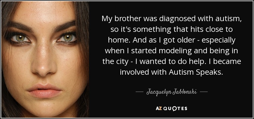 My brother was diagnosed with autism, so it's something that hits close to home. And as I got older - especially when I started modeling and being in the city - I wanted to do help. I became involved with Autism Speaks. - Jacquelyn Jablonski