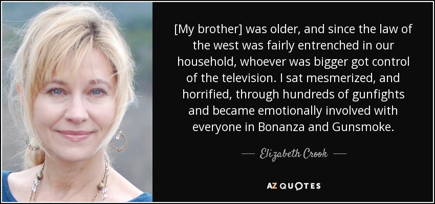 [My brother] was older, and since the law of the west was fairly entrenched in our household, whoever was bigger got control of the television. I sat mesmerized, and horrified, through hundreds of gunfights and became emotionally involved with everyone in Bonanza and Gunsmoke. - Elizabeth Crook