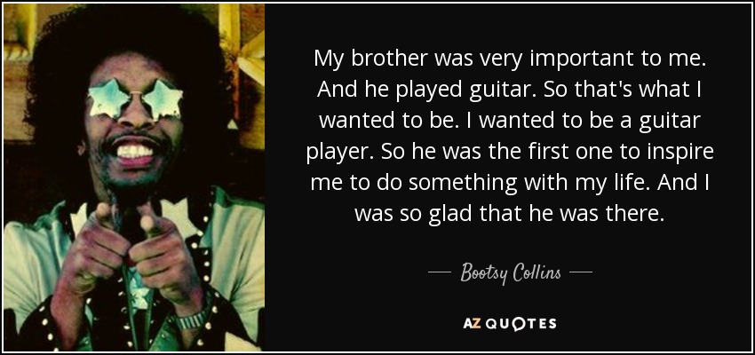 My brother was very important to me. And he played guitar. So that's what I wanted to be. I wanted to be a guitar player. So he was the first one to inspire me to do something with my life. And I was so glad that he was there. - Bootsy Collins