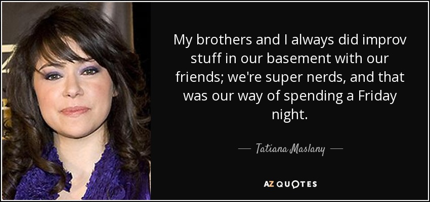 My brothers and I always did improv stuff in our basement with our friends; we're super nerds, and that was our way of spending a Friday night. - Tatiana Maslany