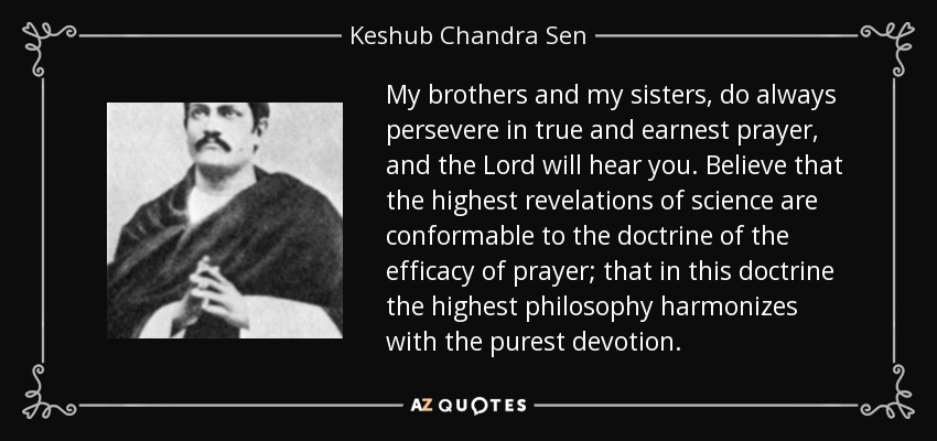 My brothers and my sisters, do always persevere in true and earnest prayer, and the Lord will hear you. Believe that the highest revelations of science are conformable to the doctrine of the efficacy of prayer; that in this doctrine the highest philosophy harmonizes with the purest devotion. - Keshub Chandra Sen