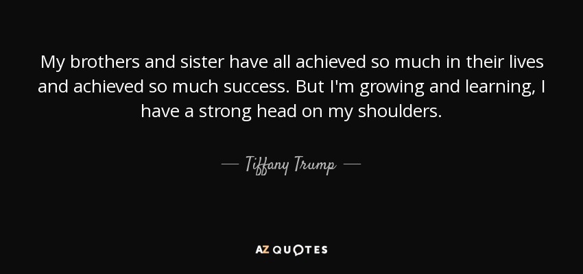 My brothers and sister have all achieved so much in their lives and achieved so much success. But I'm growing and learning, I have a strong head on my shoulders. - Tiffany Trump