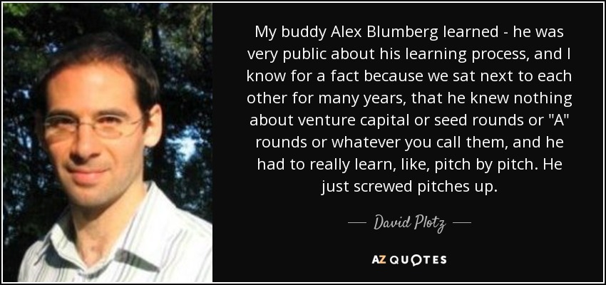 My buddy Alex Blumberg learned - he was very public about his learning process, and I know for a fact because we sat next to each other for many years, that he knew nothing about venture capital or seed rounds or 