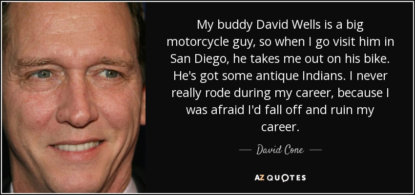 My buddy David Wells is a big motorcycle guy, so when I go visit him in San Diego, he takes me out on his bike. He's got some antique Indians. I never really rode during my career, because I was afraid I'd fall off and ruin my career. - David Cone