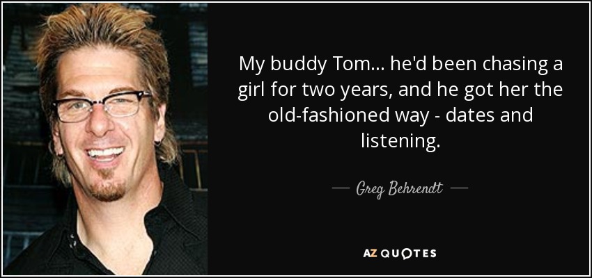 My buddy Tom... he'd been chasing a girl for two years, and he got her the old-fashioned way - dates and listening. - Greg Behrendt