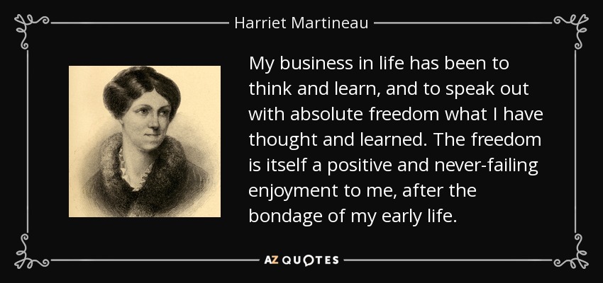 My business in life has been to think and learn, and to speak out with absolute freedom what I have thought and learned. The freedom is itself a positive and never-failing enjoyment to me, after the bondage of my early life. - Harriet Martineau