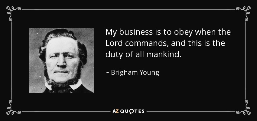 My business is to obey when the Lord commands, and this is the duty of all mankind. - Brigham Young