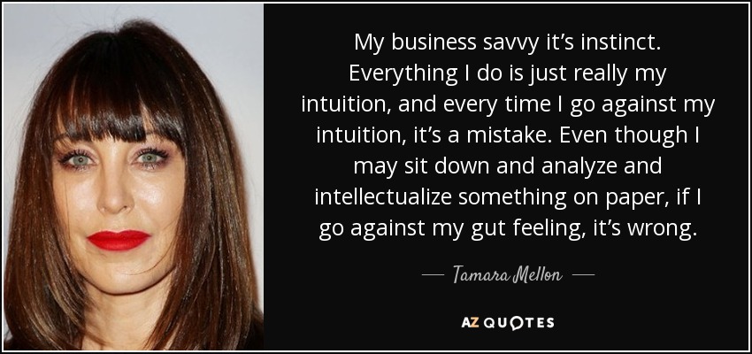 My business savvy it’s instinct. Everything I do is just really my intuition, and every time I go against my intuition, it’s a mistake. Even though I may sit down and analyze and intellectualize something on paper, if I go against my gut feeling, it’s wrong. - Tamara Mellon