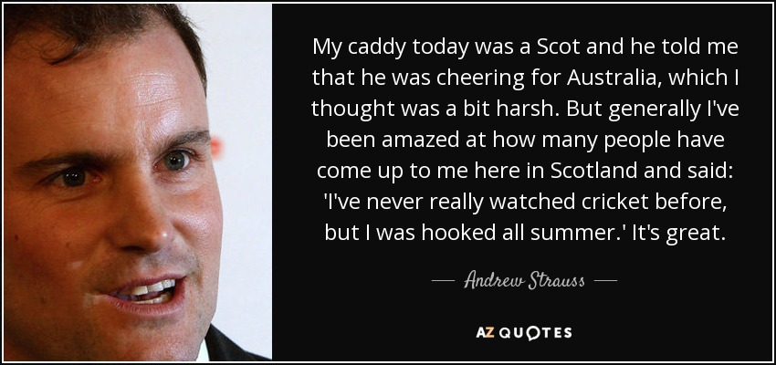 My caddy today was a Scot and he told me that he was cheering for Australia, which I thought was a bit harsh. But generally I've been amazed at how many people have come up to me here in Scotland and said: 'I've never really watched cricket before, but I was hooked all summer.' It's great. - Andrew Strauss