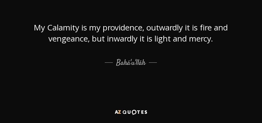 My Calamity is my providence, outwardly it is fire and vengeance, but inwardly it is light and mercy. - Bahá'u'lláh