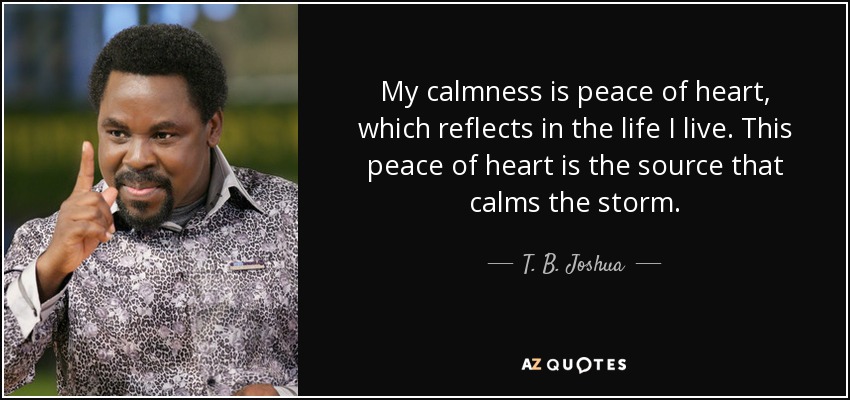 My calmness is peace of heart, which reflects in the life I live. This peace of heart is the source that calms the storm. - T. B. Joshua