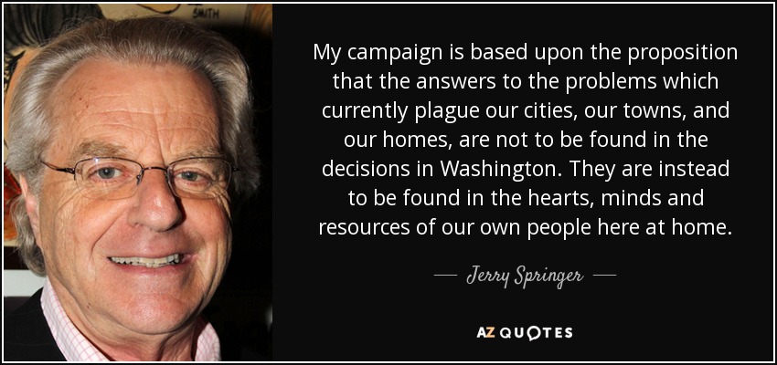 My campaign is based upon the proposition that the answers to the problems which currently plague our cities, our towns, and our homes, are not to be found in the decisions in Washington. They are instead to be found in the hearts, minds and resources of our own people here at home. - Jerry Springer
