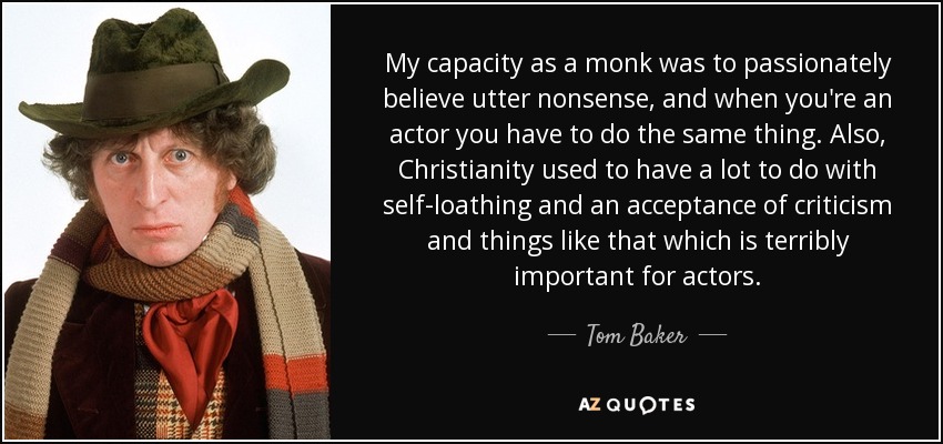 My capacity as a monk was to passionately believe utter nonsense, and when you're an actor you have to do the same thing. Also, Christianity used to have a lot to do with self-loathing and an acceptance of criticism and things like that which is terribly important for actors. - Tom Baker