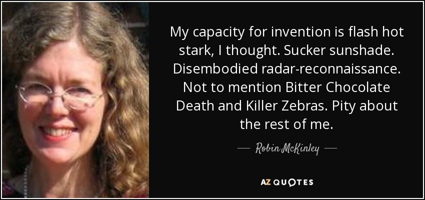 My capacity for invention is flash hot stark, I thought. Sucker sunshade. Disembodied radar-reconnaissance. Not to mention Bitter Chocolate Death and Killer Zebras. Pity about the rest of me. - Robin McKinley