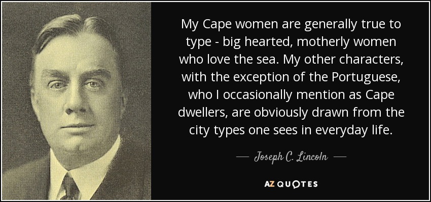 My Cape women are generally true to type - big hearted, motherly women who love the sea. My other characters, with the exception of the Portuguese, who I occasionally mention as Cape dwellers, are obviously drawn from the city types one sees in everyday life. - Joseph C. Lincoln