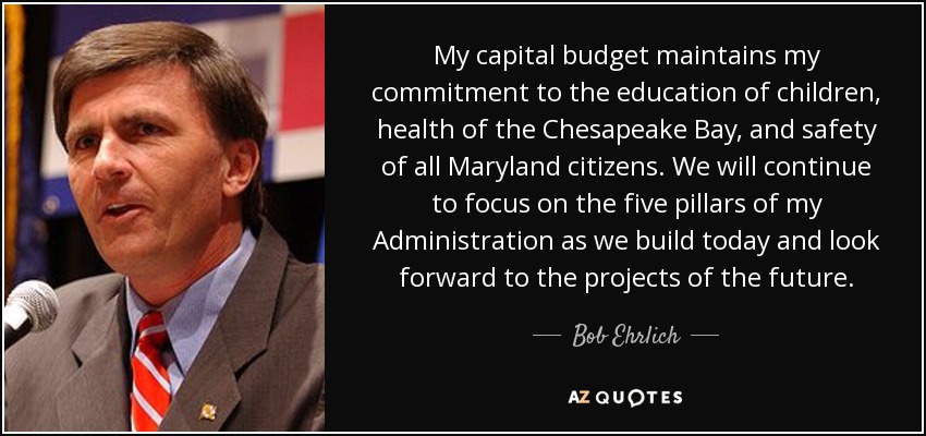My capital budget maintains my commitment to the education of children, health of the Chesapeake Bay, and safety of all Maryland citizens. We will continue to focus on the five pillars of my Administration as we build today and look forward to the projects of the future. - Bob Ehrlich