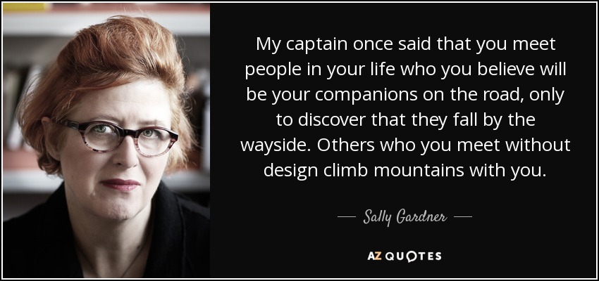 My captain once said that you meet people in your life who you believe will be your companions on the road, only to discover that they fall by the wayside. Others who you meet without design climb mountains with you. - Sally Gardner
