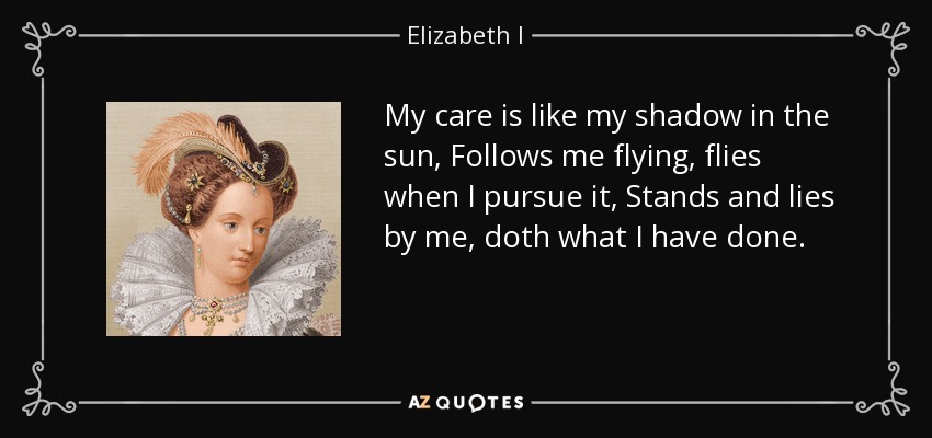 My care is like my shadow in the sun, Follows me flying, flies when I pursue it, Stands and lies by me, doth what I have done. - Elizabeth I