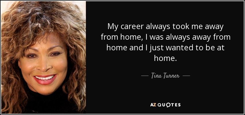 My career always took me away from home, I was always away from home and I just wanted to be at home. - Tina Turner