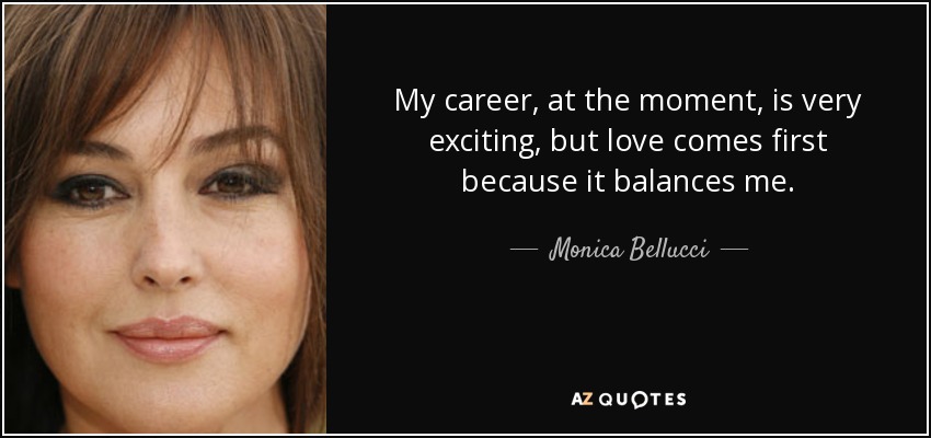 My career, at the moment, is very exciting, but love comes first because it balances me. - Monica Bellucci