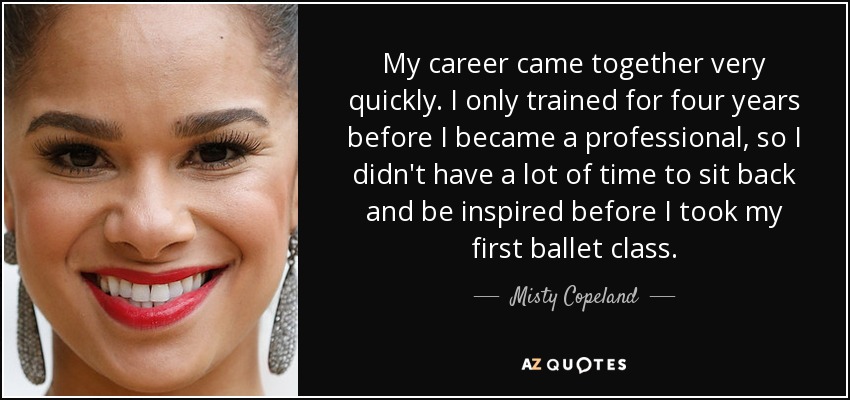 My career came together very quickly. I only trained for four years before I became a professional, so I didn't have a lot of time to sit back and be inspired before I took my first ballet class. - Misty Copeland