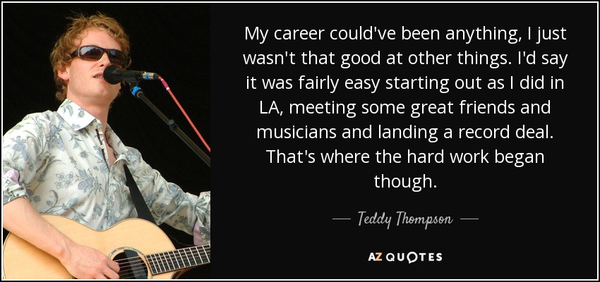 My career could've been anything, I just wasn't that good at other things. I'd say it was fairly easy starting out as I did in LA, meeting some great friends and musicians and landing a record deal. That's where the hard work began though. - Teddy Thompson