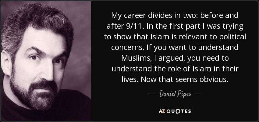 My career divides in two: before and after 9/11. In the first part I was trying to show that Islam is relevant to political concerns. If you want to understand Muslims, I argued, you need to understand the role of Islam in their lives. Now that seems obvious. - Daniel Pipes