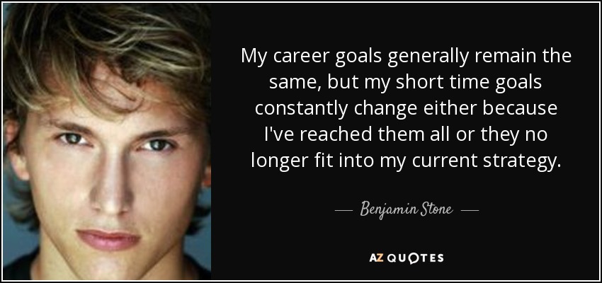 My career goals generally remain the same, but my short time goals constantly change either because I've reached them all or they no longer fit into my current strategy. - Benjamin Stone