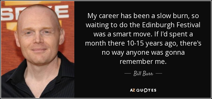 My career has been a slow burn, so waiting to do the Edinburgh Festival was a smart move. If I'd spent a month there 10-15 years ago, there's no way anyone was gonna remember me. - Bill Burr