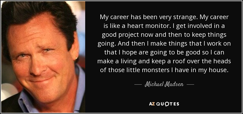 My career has been very strange. My career is like a heart monitor. I get involved in a good project now and then to keep things going. And then I make things that I work on that I hope are going to be good so I can make a living and keep a roof over the heads of those little monsters I have in my house. - Michael Madsen