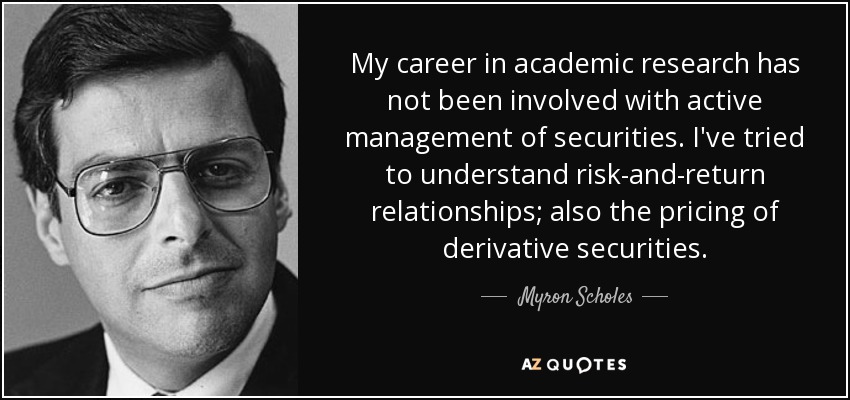 My career in academic research has not been involved with active management of securities. I've tried to understand risk-and-return relationships; also the pricing of derivative securities. - Myron Scholes