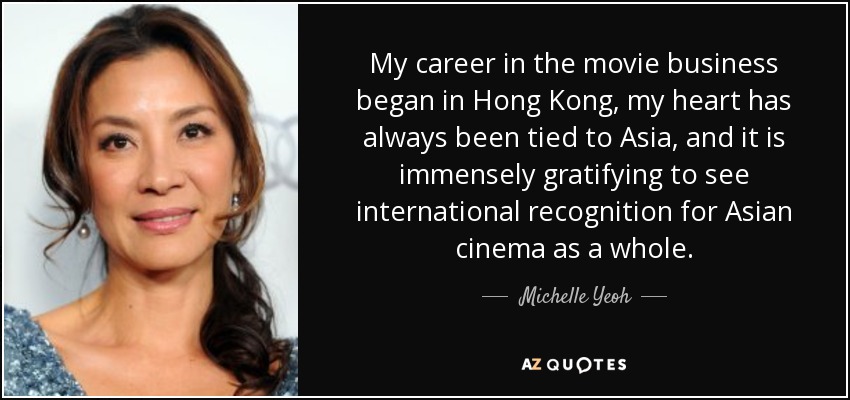 My career in the movie business began in Hong Kong, my heart has always been tied to Asia, and it is immensely gratifying to see international recognition for Asian cinema as a whole. - Michelle Yeoh